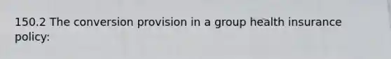 150.2 The conversion provision in a group health insurance policy: