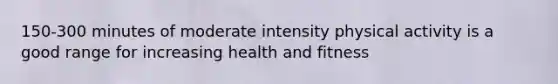 150-300 minutes of moderate intensity physical activity is a good range for increasing health and fitness