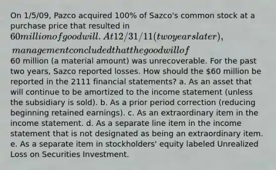 On 1/5/09, Pazco acquired 100% of Sazco's common stock at a purchase price that resulted in 60 million of goodwill. At 12/31/11 (two years later), management concluded that the goodwill of60 million (a material amount) was unrecoverable. For the past two years, Sazco reported losses. How should the 60 million be reported in the 2111 financial statements? a. As an asset that will continue to be amortized to the income statement (unless the subsidiary is sold). b. As a prior period correction (reducing beginning retained earnings). c. As an extraordinary item in the income statement. d. As a separate line item in the income statement that is not designated as being an extraordinary item. e. As a separate item in stockholders' equity labeled Unrealized Loss on Securities Investment.