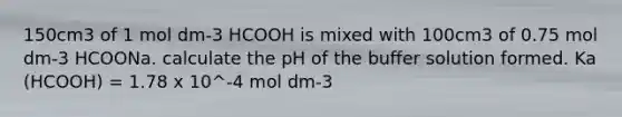 150cm3 of 1 mol dm-3 HCOOH is mixed with 100cm3 of 0.75 mol dm-3 HCOONa. calculate the pH of the buffer solution formed. Ka (HCOOH) = 1.78 x 10^-4 mol dm-3