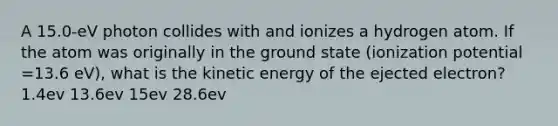 A 15.0-eV photon collides with and ionizes a hydrogen atom. If the atom was originally in the ground state (ionization potential =13.6 eV), what is the kinetic energy of the ejected electron? 1.4ev 13.6ev 15ev 28.6ev