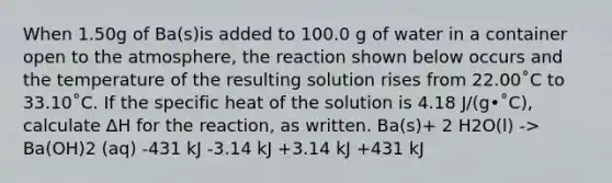 When 1.50g of Ba(s)is added to 100.0 g of water in a container open to the atmosphere, the reaction shown below occurs and the temperature of the resulting solution rises from 22.00˚C to 33.10˚C. If the specific heat of the solution is 4.18 J/(g•˚C), calculate ∆H for the reaction, as written. Ba(s)+ 2 H2O(l) -> Ba(OH)2 (aq) -431 kJ -3.14 kJ +3.14 kJ +431 kJ