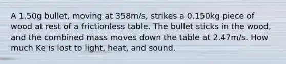 A ​1.50g ​bullet, moving at 358m/s, strikes a 0.150kg piece of wood at rest of a frictionless table. The bullet sticks in the wood, and the combined mass moves down the table at 2.47m/s. How much Ke is lost to light, heat, and sound.