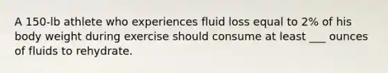 A 150-lb athlete who experiences fluid loss equal to 2% of his body weight during exercise should consume at least ___ ounces of fluids to rehydrate.