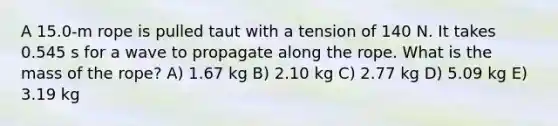 A 15.0-m rope is pulled taut with a tension of 140 N. It takes 0.545 s for a wave to propagate along the rope. What is the mass of the rope? A) 1.67 kg B) 2.10 kg C) 2.77 kg D) 5.09 kg E) 3.19 kg