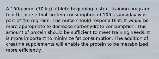 A 150-pound (70 kg) athlete beginning a strict training program told the nurse that protein consumption of 105 grams/day was part of the regimen. The nurse should respond that: It would be more appropriate to decrease carbohydrate consumption. This amount of protein should be sufficient to meet training needs. It is more important to minimize fat consumption. The addition of creatine supplements will enable the protein to be metabolized more efficiently.