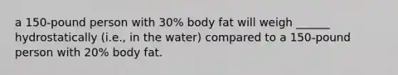 a 150-pound person with 30% body fat will weigh ______ hydrostatically (i.e., in the water) compared to a 150-pound person with 20% body fat.