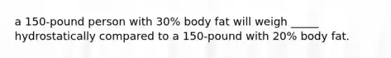 a 150-pound person with 30% body fat will weigh _____ hydrostatically compared to a 150-pound with 20% body fat.