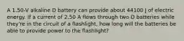 A 1.50-V alkaline D battery can provide about 44100 J of electric energy. If a current of 2.50 A flows through two D batteries while they're in the circuit of a flashlight, how long will the batteries be able to provide power to the flashlight?