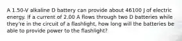 A 1.50-V alkaline D battery can provide about 46100 J of electric energy. If a current of 2.00 A flows through two D batteries while they're in the circuit of a flashlight, how long will the batteries be able to provide power to the flashlight?