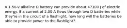 A 1.50-V alkaline D battery can provide about 47100 J of electric energy. If a current of 2.00 A flows through two D batteries while they're in the circuit of a flashlight, how long will the batteries be able to provide power to the flashlight?