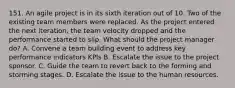 151. An agile project is in its sixth iteration out of 10. Two of the existing team members were replaced. As the project entered the next iteration, the team velocity dropped and the performance started to slip. What should the project manager do? A. Convene a team building event to address key performance indicators KPls B. Escalate the issue to the project sponsor. C. Guide the team to revert back to the forming and storming stages. D. Escalate the issue to the human resources.