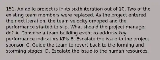 151. An agile project is in its sixth iteration out of 10. Two of the existing team members were replaced. As the project entered the next iteration, the team velocity dropped and the performance started to slip. What should the project manager do? A. Convene a team building event to address key performance indicators KPls B. Escalate the issue to the project sponsor. C. Guide the team to revert back to the forming and storming stages. D. Escalate the issue to the human resources.