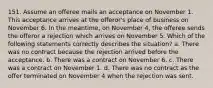 151. Assume an offeree mails an acceptance on November 1. This acceptance arrives at the offeror's place of business on November 6. In the meantime, on November 4, the offeree sends the offeror a rejection which arrives on November 5. Which of the following statements correctly describes the situation? a. There was no contract because the rejection arrived before the acceptance. b. There was a contract on November 6. c. There was a contract on November 1. d. There was no contract as the offer terminated on November 4 when the rejection was sent.