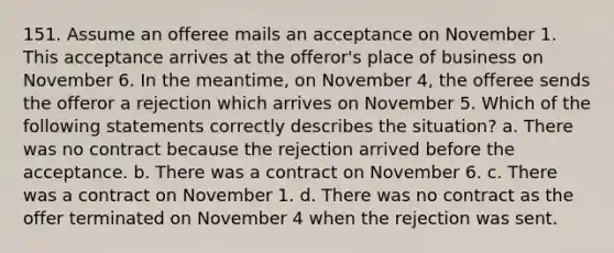 151. Assume an offeree mails an acceptance on November 1. This acceptance arrives at the offeror's place of business on November 6. In the meantime, on November 4, the offeree sends the offeror a rejection which arrives on November 5. Which of the following statements correctly describes the situation? a. There was no contract because the rejection arrived before the acceptance. b. There was a contract on November 6. c. There was a contract on November 1. d. There was no contract as the offer terminated on November 4 when the rejection was sent.