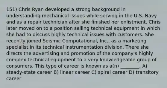 151) Chris Ryan developed a strong background in understanding mechanical issues while serving in the U.S. Navy and as a repair technician after she finished her enlistment. Chris later moved on to a position selling technical equipment in which she had to discuss highly technical issues with customers. She recently joined Seismic Computational, Inc., as a marketing specialist in its technical instrumentation division. There she directs the advertising and promotion of the company's highly complex technical equipment to a very knowledgeable group of consumers. This type of career is known as a(n) ________. A) steady-state career B) linear career C) spiral career D) transitory career