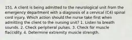 151. A client is being admitted to the neurological unit from the emergency department with a diagnosis of a cervical (C4) spinal cord injury. Which action should the nurse take first when admitting the client to the nursing unit? 1. Listen to breath sounds. 2. Check peripheral pulses. 3. Check for muscle flaccidity. 4. Determine extremity muscle strength.