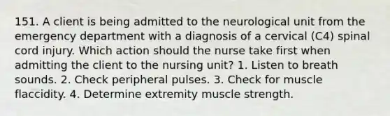 151. A client is being admitted to the neurological unit from the emergency department with a diagnosis of a cervical (C4) spinal cord injury. Which action should the nurse take first when admitting the client to the nursing unit? 1. Listen to breath sounds. 2. Check peripheral pulses. 3. Check for muscle flaccidity. 4. Determine extremity muscle strength.