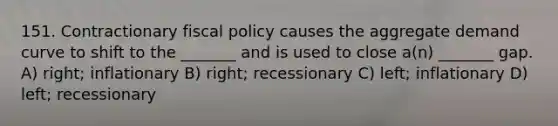 151. Contractionary fiscal policy causes the aggregate demand curve to shift to the _______ and is used to close a(n) _______ gap. A) right; inflationary B) right; recessionary C) left; inflationary D) left; recessionary