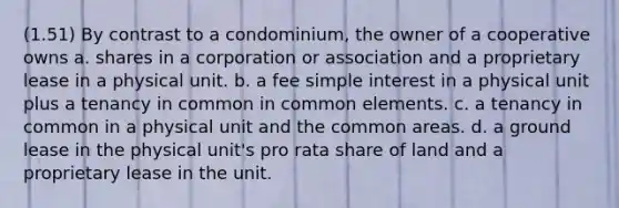 (1.51) By contrast to a condominium, the owner of a cooperative owns a. shares in a corporation or association and a proprietary lease in a physical unit. b. a fee simple interest in a physical unit plus a tenancy in common in common elements. c. a tenancy in common in a physical unit and the common areas. d. a ground lease in the physical unit's pro rata share of land and a proprietary lease in the unit.