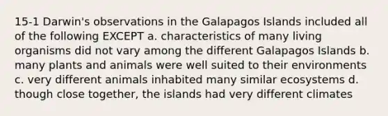 15-1 Darwin's observations in the Galapagos Islands included all of the following EXCEPT a. characteristics of many living organisms did not vary among the different Galapagos Islands b. many plants and animals were well suited to their environments c. very different animals inhabited many similar ecosystems d. though close together, the islands had very different climates