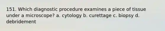 151. Which diagnostic procedure examines a piece of tissue under a microscope? a. cytology b. curettage c. biopsy d. debridement