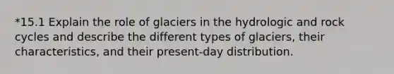 *15.1 Explain the role of glaciers in the hydrologic and rock cycles and describe the different types of glaciers, their characteristics, and their present-day distribution.