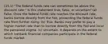 (15.1) "The federal funds rate can sometimes be above the discount rate." Is this statement true, false, or uncertain? (a) False. Once the federal funds rate reaches the discount rate, banks borrow directly from the Fed, preventing the federal funds rate from further rising. (b) True. Banks may prefer to pay a higher market rate than to borrow directly from the Fed and incur the perceived stigma. (c) Uncertain. It depends on the extent to which nonbank financial companies participate in the federal funds market.