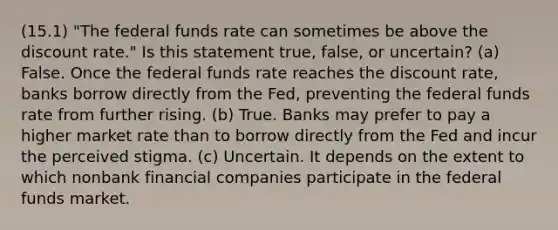 (15.1) "The federal funds rate can sometimes be above the discount rate." Is this statement true, false, or uncertain? (a) False. Once the federal funds rate reaches the discount rate, banks borrow directly from the Fed, preventing the federal funds rate from further rising. (b) True. Banks may prefer to pay a higher market rate than to borrow directly from the Fed and incur the perceived stigma. (c) Uncertain. It depends on the extent to which nonbank financial companies participate in the federal funds market.