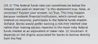 (15.1) "The federal funds rate can sometimes be below the interest rate paid on reserves." Is this statement true, false, or uncertain? Explain your answer. (a) True. This may happen because nonbank financial institutions, which cannot earn interest on reserves, participate in the federal funds market. (b)False. Banks would prefer earning a risk-free interest rate rather than loaning excess reserves in the more risky federal funds market at an equivalent or lower rate. (c) Uncertain. It depends on the stigma associated for banks to borrow directly from the Fed.