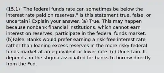 (15.1) "The federal funds rate can sometimes be below the interest rate paid on reserves." Is this statement true, false, or uncertain? Explain your answer. (a) True. This may happen because nonbank financial institutions, which cannot earn interest on reserves, participate in the federal funds market. (b)False. Banks would prefer earning a risk-free interest rate rather than loaning excess reserves in the more risky federal funds market at an equivalent or lower rate. (c) Uncertain. It depends on the stigma associated for banks to borrow directly from the Fed.