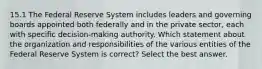 15.1 The Federal Reserve System includes leaders and governing boards appointed both federally and in the private sector, each with specific decision-making authority. Which statement about the organization and responsibilities of the various entities of the Federal Reserve System is correct? Select the best answer.