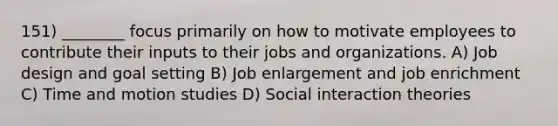 151) ________ focus primarily on how to motivate employees to contribute their inputs to their jobs and organizations. A) Job design and goal setting B) Job enlargement and job enrichment C) Time and motion studies D) Social interaction theories