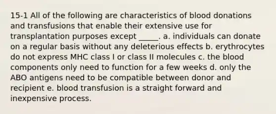 15-1 All of the following are characteristics of blood donations and transfusions that enable their extensive use for transplantation purposes except _____. a. individuals can donate on a regular basis without any deleterious effects b. erythrocytes do not express MHC class I or class II molecules c. the blood components only need to function for a few weeks d. only the ABO antigens need to be compatible between donor and recipient e. blood transfusion is a straight forward and inexpensive process.