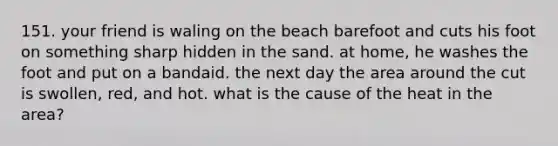 151. your friend is waling on the beach barefoot and cuts his foot on something sharp hidden in the sand. at home, he washes the foot and put on a bandaid. the next day the area around the cut is swollen, red, and hot. what is the cause of the heat in the area?