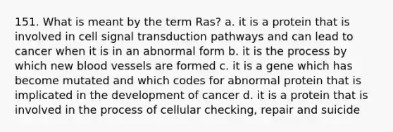 151. What is meant by the term Ras? a. it is a protein that is involved in cell signal transduction pathways and can lead to cancer when it is in an abnormal form b. it is the process by which new blood vessels are formed c. it is a gene which has become mutated and which codes for abnormal protein that is implicated in the development of cancer d. it is a protein that is involved in the process of cellular checking, repair and suicide