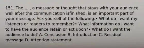151. The ...., a message or thought that stays with your audience well after the communication isfinished, is an important part of your message. Ask yourself of the following:• What do I want my listeners or readers to remember?• What information do I want to have the audience retain or act upon?• What do I want the audience to do? A. Conclusion B. Introduction C. Residual message D. Attention statement