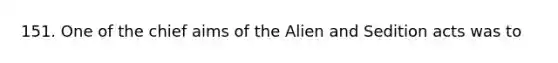 151. One of the chief aims of the Alien and Sedition acts was to