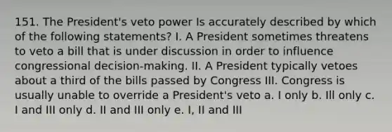 151. The President's veto power Is accurately described by which of the following statements? I. A President sometimes threatens to veto a bill that is under discussion in order to influence congressional decision-making. II. A President typically vetoes about a third of the bills passed by Congress III. Congress is usually unable to override a President's veto a. I only b. Ill only c. I and III only d. II and III only e. I, II and III