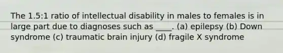 The 1.5:1 ratio of intellectual disability in males to females is in large part due to diagnoses such as ____. (a) epilepsy (b) Down syndrome (c) traumatic brain injury (d) fragile X syndrome