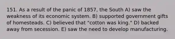 151. As a result of the panic of 1857, the South A) saw the weakness of its economic system. B) supported government gifts of homesteads. C) believed that "cotton was king." D) backed away from secession. E) saw the need to develop manufacturing.