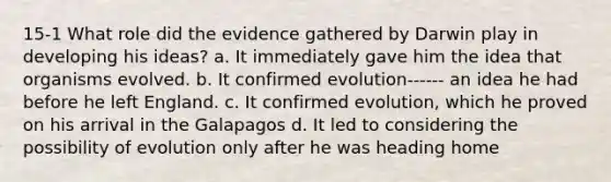 15-1 What role did the evidence gathered by Darwin play in developing his ideas? a. It immediately gave him the idea that organisms evolved. b. It confirmed evolution------ an idea he had before he left England. c. It confirmed evolution, which he proved on his arrival in the Galapagos d. It led to considering the possibility of evolution only after he was heading home