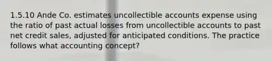 1.5.10 Ande Co. estimates uncollectible accounts expense using the ratio of past actual losses from uncollectible accounts to past net credit sales, adjusted for anticipated conditions. The practice follows what accounting concept?