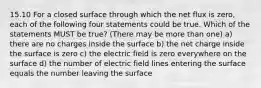 15.10 For a closed surface through which the net flux is zero, each of the following four statements could be true. Which of the statements MUST be true? (There may be more than one) a) there are no charges inside the surface b) the net charge inside the surface is zero c) the electric field is zero everywhere on the surface d) the number of electric field lines entering the surface equals the number leaving the surface