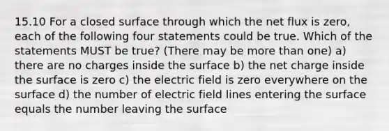 15.10 For a closed surface through which the net flux is zero, each of the following four statements could be true. Which of the statements MUST be true? (There may be more than one) a) there are no charges inside the surface b) the net charge inside the surface is zero c) the electric field is zero everywhere on the surface d) the number of electric field lines entering the surface equals the number leaving the surface