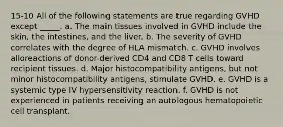 15-10 All of the following statements are true regarding GVHD except _____. a. The main tissues involved in GVHD include the skin, the intestines, and the liver. b. The severity of GVHD correlates with the degree of HLA mismatch. c. GVHD involves alloreactions of donor-derived CD4 and CD8 T cells toward recipient tissues. d. Major histocompatibility antigens, but not minor histocompatibility antigens, stimulate GVHD. e. GVHD is a systemic type IV hypersensitivity reaction. f. GVHD is not experienced in patients receiving an autologous hematopoietic cell transplant.