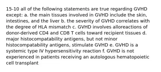 15-10 all of the following statements are true regarding GVHD except: a. the main tissues involved in GVHD include the skin, intestines, and the liver b. the severity of GVHD correlates with the degree of HLA mismatch c. GVHD involves alloreactions of donor-derived CD4 and CD8 T cells toward recipient tissues d. major histocompatability antigens, but not minor histocompatability antigens, stimulate GVHD e. GVHD is a systemic type IV hypersensitivity reaction f. GVHD is not experienced in patients receiving an autologous hematopoietic cell transplant