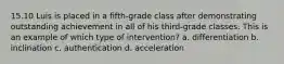 15.10 Luis is placed in a fifth-grade class after demonstrating outstanding achievement in all of his third-grade classes. This is an example of which type of intervention? a. differentiation b. inclination c. authentication d. acceleration