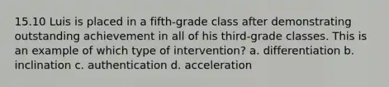 15.10 Luis is placed in a fifth-grade class after demonstrating outstanding achievement in all of his third-grade classes. This is an example of which type of intervention? a. differentiation b. inclination c. authentication d. acceleration