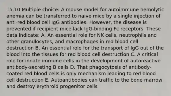 15.10 Multiple choice: A mouse model for autoimmune hemolytic anemia can be transferred to naive mice by a single injection of anti-red blood cell IgG antibodies. However, the disease is prevented if recipient mice lack IgG-binding Fc receptors. These data indicate: A. An essential role for NK cells, neutrophils and other granulocytes, and macrophages in red blood cell destruction B. An essential role for the transport of IgG out of the blood into the tissues for red blood cell destruction C. A critical role for innate immune cells in the development of autoreactive antibody-secreting B cells D. That phagocytosis of antibody-coated red blood cells is only mechanism leading to red blood cell destruction E. Autoantibodies can traffic to the bone marrow and destroy erythroid progenitor cells